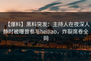【爆料】黑料突发：主持人在夜深人静时被曝曾参与heiliao，炸裂席卷全网