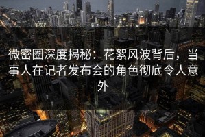 微密圈深度揭秘：花絮风波背后，当事人在记者发布会的角色彻底令人意外