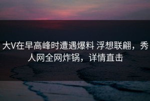 大V在早高峰时遭遇爆料 浮想联翩，秀人网全网炸锅，详情直击