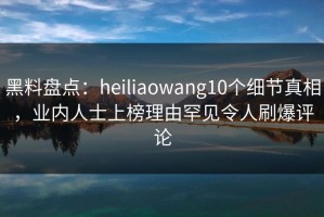 黑料盘点：heiliaowang10个细节真相，业内人士上榜理由罕见令人刷爆评论