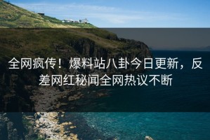 全网疯传！爆料站八卦今日更新，反差网红秘闻全网热议不断