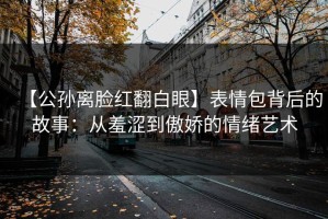 【公孙离脸红翻白眼】表情包背后的故事：从羞涩到傲娇的情绪艺术
