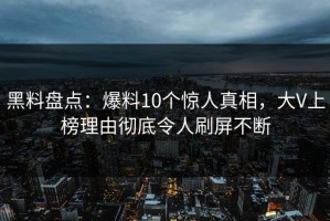 黑料盘点：爆料10个惊人真相，大V上榜理由彻底令人刷屏不断