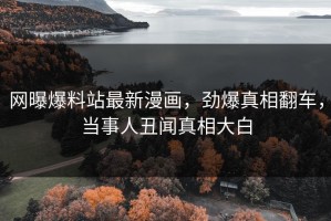 网曝爆料站最新漫画，劲爆真相翻车，当事人丑闻真相大白