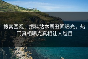 搜索围观！爆料站本周丑闻曝光，热门真相曝光真相让人瞠目