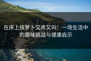 在床上拔萝卜又疼又叫：一场生活中的趣味挑战与健康启示