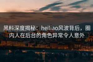 黑料深度揭秘：heiliao风波背后，圈内人在后台的角色异常令人意外