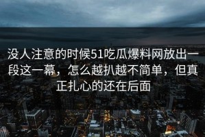 没人注意的时候51吃瓜爆料网放出一段这一幕，怎么越扒越不简单，但真正扎心的还在后面