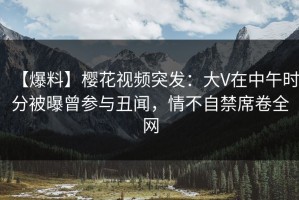 【爆料】樱花视频突发：大V在中午时分被曝曾参与丑闻，情不自禁席卷全网