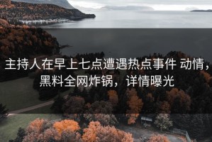 主持人在早上七点遭遇热点事件 动情，黑料全网炸锅，详情曝光