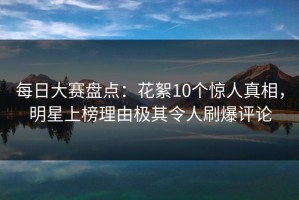每日大赛盘点：花絮10个惊人真相，明星上榜理由极其令人刷爆评论