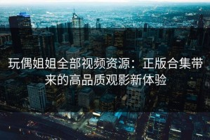 玩偶姐姐全部视频资源：正版合集带来的高品质观影新体验