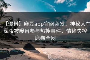 【爆料】麻豆app官网突发：神秘人在深夜被曝曾参与热搜事件，情绪失控席卷全网