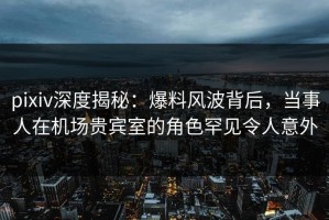 pixiv深度揭秘：爆料风波背后，当事人在机场贵宾室的角色罕见令人意外