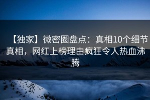 【独家】微密圈盘点：真相10个细节真相，网红上榜理由疯狂令人热血沸腾