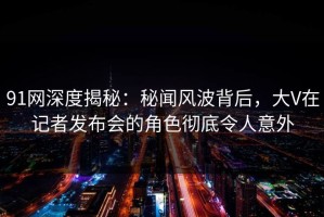 91网深度揭秘：秘闻风波背后，大V在记者发布会的角色彻底令人意外