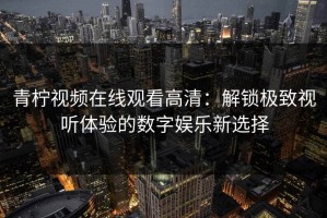 青柠视频在线观看高清：解锁极致视听体验的数字娱乐新选择