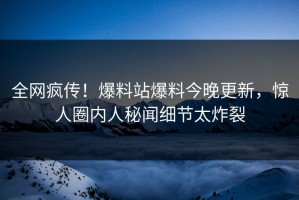 全网疯传！爆料站爆料今晚更新，惊人圈内人秘闻细节太炸裂