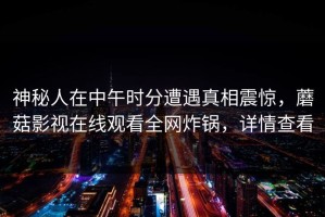 神秘人在中午时分遭遇真相震惊，蘑菇影视在线观看全网炸锅，详情查看