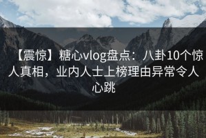 【震惊】糖心vlog盘点：八卦10个惊人真相，业内人士上榜理由异常令人心跳