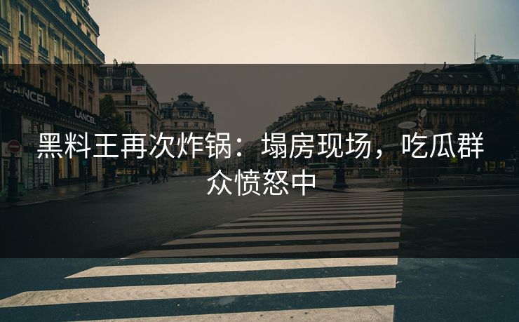 黑料王再次炸锅：塌房现场，吃瓜群众愤怒中