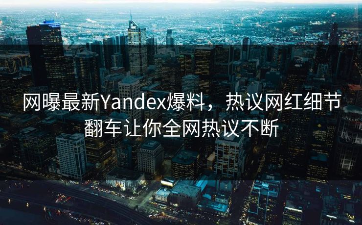 网曝最新Yandex爆料，热议网红细节翻车让你全网热议不断