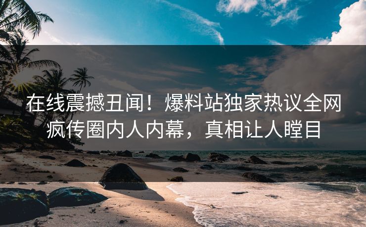 在线震撼丑闻！爆料站独家热议全网疯传圈内人内幕，真相让人瞠目