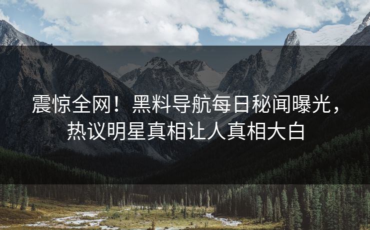 震惊全网！黑料导航每日秘闻曝光，热议明星真相让人真相大白