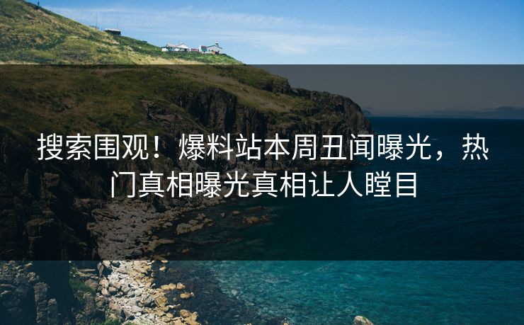 搜索围观！爆料站本周丑闻曝光，热门真相曝光真相让人瞠目