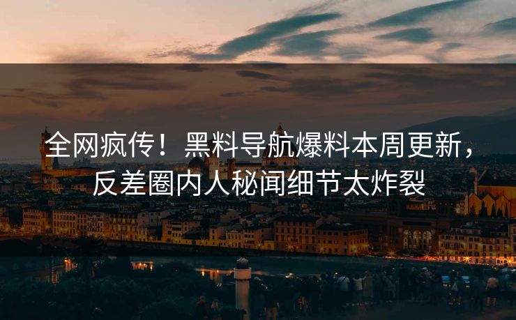 全网疯传！黑料导航爆料本周更新，反差圈内人秘闻细节太炸裂