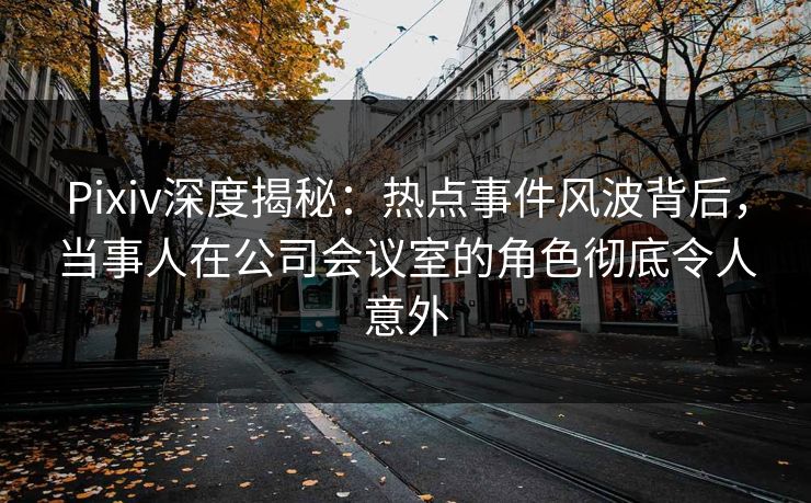 Pixiv深度揭秘：热点事件风波背后，当事人在公司会议室的角色彻底令人意外