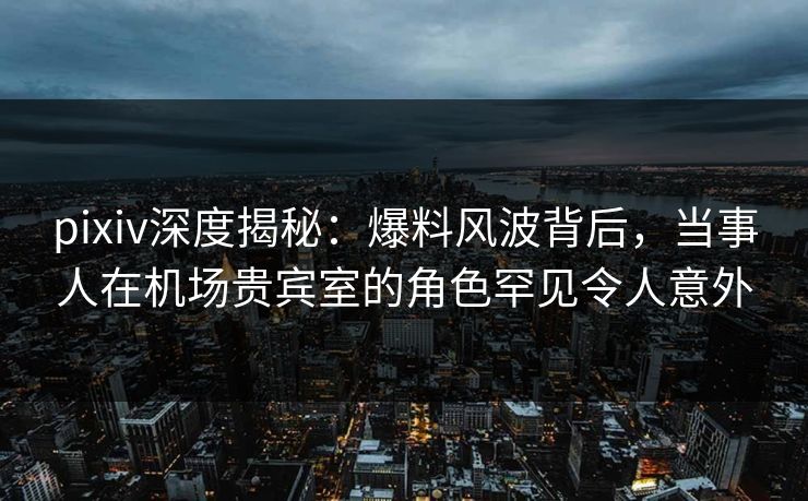 pixiv深度揭秘:爆料风波背后,当事人在机场贵宾室的角色罕见令人意外 pixiv深度揭秘:爆料风波背后,当事人在机场贵宾室的角色罕见令人意外