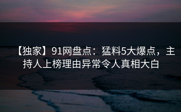 【独家】91网盘点：猛料5大爆点，主持人上榜理由异常令人真相大白