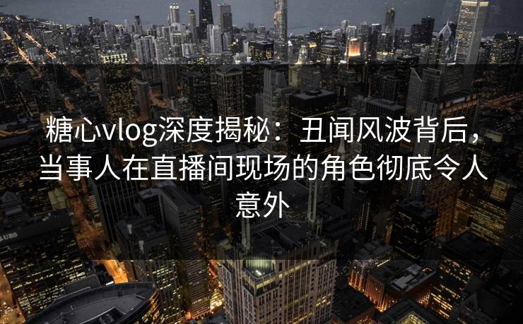 糖心vlog深度揭秘：丑闻风波背后，当事人在直播间现场的角色彻底令人意外
