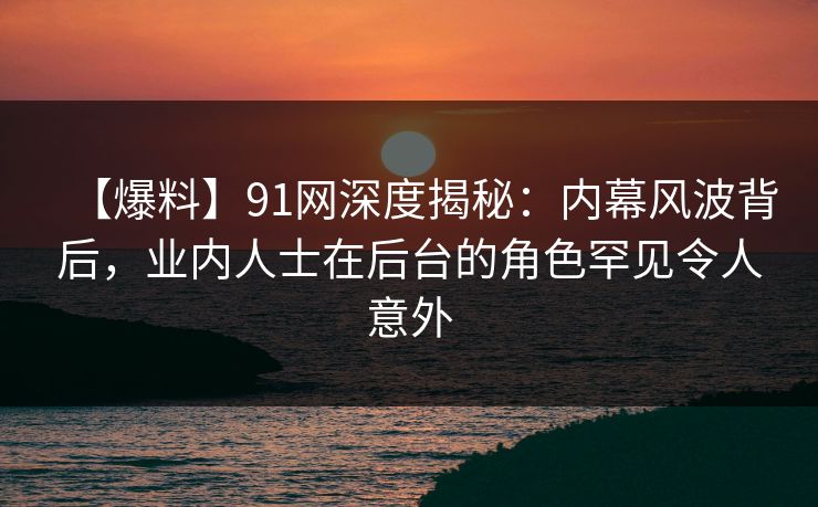 【爆料】91网深度揭秘：内幕风波背后，业内人士在后台的角色罕见令人意外