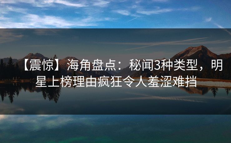 【震惊】海角盘点：秘闻3种类型，明星上榜理由疯狂令人羞涩难挡