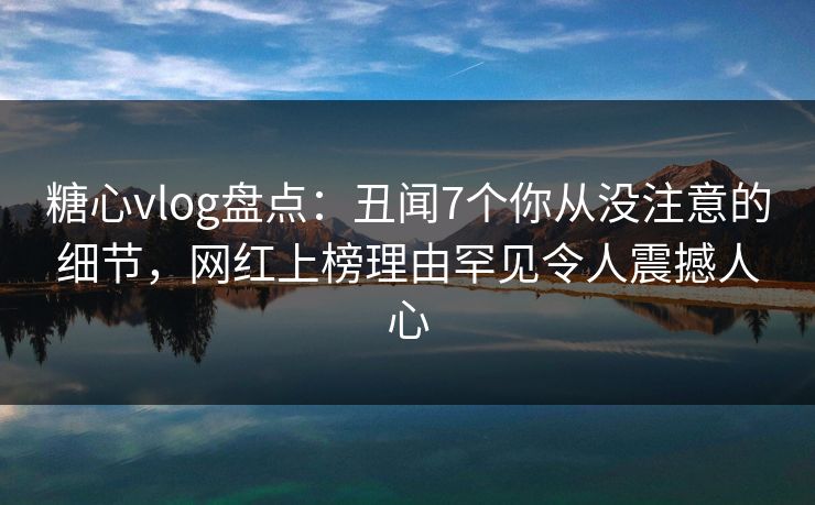 糖心vlog盘点：丑闻7个你从没注意的细节，网红上榜理由罕见令人震撼人心