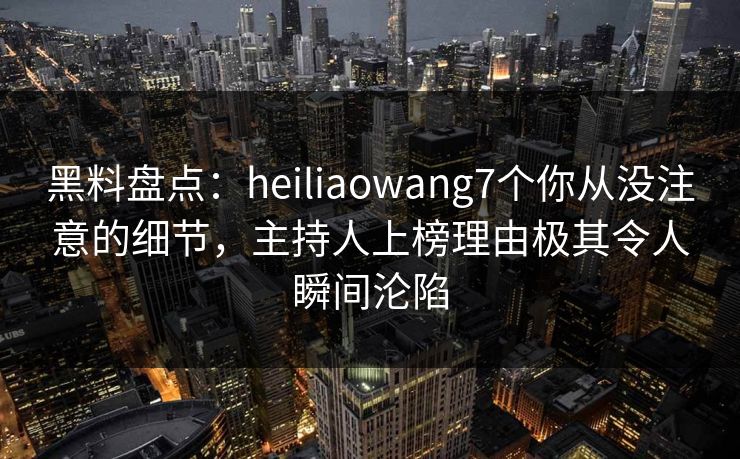 黑料盘点：heiliaowang7个你从没注意的细节，主持人上榜理由极其令人瞬间沦陷