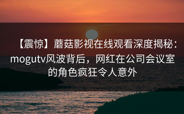 【震惊】蘑菇影视在线观看深度揭秘：mogutv风波背后，网红在公司会议室的角色疯狂令人意外