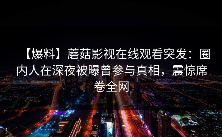 【爆料】蘑菇影视在线观看突发:圈内人在深夜被曝曾参与真相,震惊席卷全网 【爆料】蘑菇影视在线观看突发:圈内人在深夜被曝曾参与真相,震惊席卷全网
