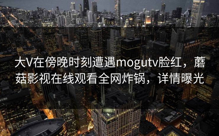 大V在傍晚时刻遭遇mogutv脸红,蘑菇影视在线观看全网炸锅,详情曝光 大V在傍晚时刻遭遇mogutv脸红,蘑菇影视在线观看全网炸锅,详情曝光