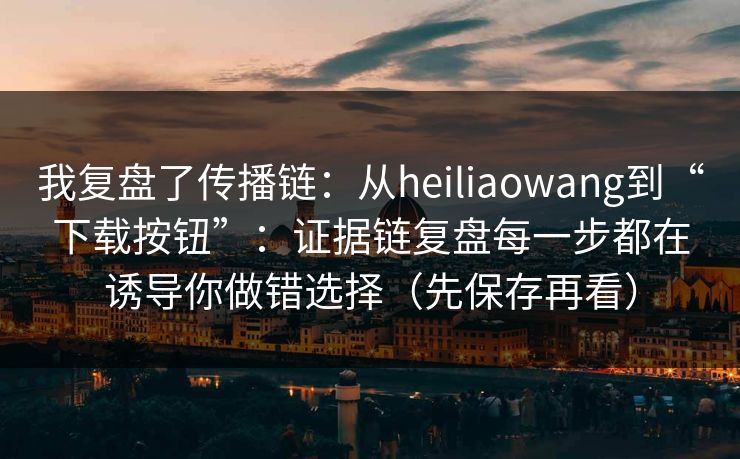 我复盘了传播链：从heiliaowang到“下载按钮”：证据链复盘每一步都在诱导你做错选择（先保存再看）