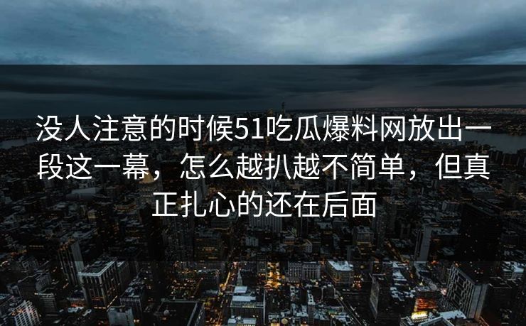 没人注意的时候51吃瓜爆料网放出一段这一幕,怎么越扒越不简单,但真正扎心的还在后面 没人注意的时候51吃瓜爆料网放出一段这一幕,怎么越扒越不简单,但真正扎心的还在后面