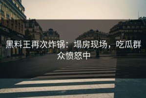 黑料王再次炸锅：塌房现场，吃瓜群众愤怒中