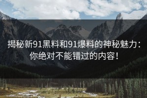揭秘新91黑料和91爆料的神秘魅力：你绝对不能错过的内容！