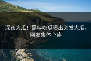 深夜大瓜！黑料吃瓜曝出突发大瓜，网友集体心疼