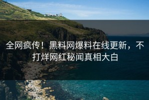 全网疯传！黑料网爆料在线更新，不打烊网红秘闻真相大白