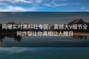 网曝实时黑料社专区，震撼大V细节全网炸裂让你真相让人瞠目