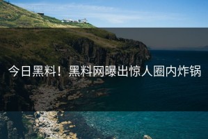今日黑料！黑料网曝出惊人圈内炸锅