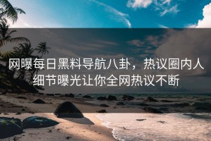 网曝每日黑料导航八卦，热议圈内人细节曝光让你全网热议不断